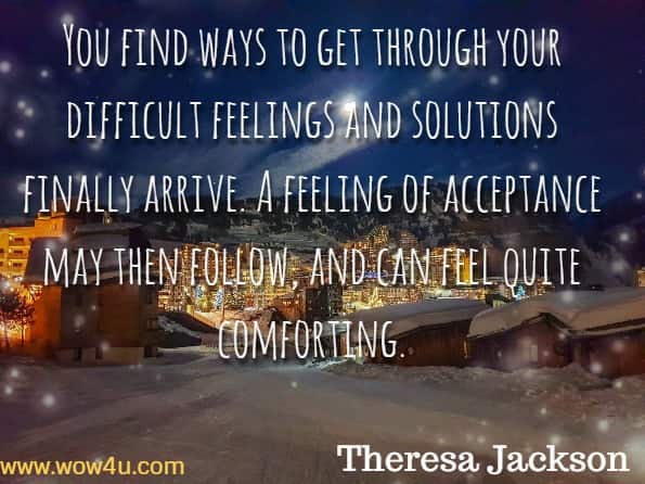 You find ways to get through your difficult feelings and solutions finally arrive. A feeling of acceptance may then follow, and can feel quite comforting. Theresa Jackson, Loss of a Parent.
