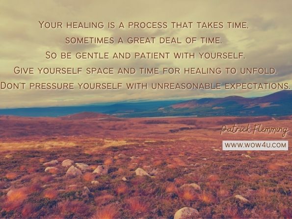 Your healing is a process that takes time, sometimes a great deal of time. So be gentle and patient with yourself. Give yourself space and time for healing to unfold. Don't pressure yourself with unreasonable expectations. Patrick Flemming, Soul Light for the Dark Night  