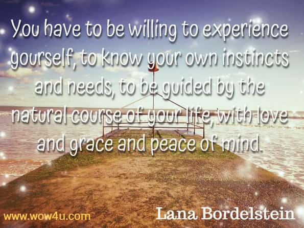 You have to be willing to experience yourself, to know your own instincts and needs, to be guided by the natural course of your life, with love and grace and peace of mind. Lana Bordelstein, Live your fullest life.