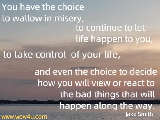 You have the choice to wallow in misery, to continue to let life happen to you, to take control of your life, and even the choice to decide how you will view or react to the bad things that will happen along the way. 
    Jake Smith
