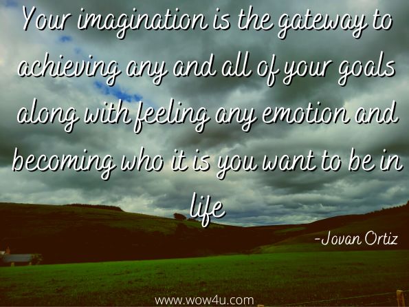 Your imagination is the gateway to achieving any and all of your goals along with feeling any emotion and becoming who it is you want to be in life.