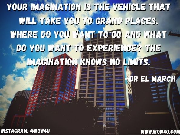 Your imagination is the vehicle that will take you to grand places. Where do you want to go and what do you want to experience? The imagination knows no limits. 