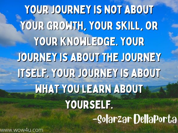 Your journey is not about your growth, your skill, or your knowledge. Your journey is about the journey itself. Your journey is about what you learn about yourself. 