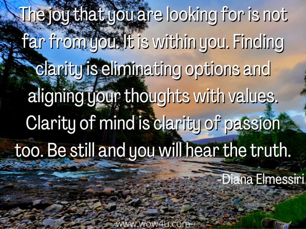 The joy that you are looking for is not far from you. It is within you. Finding clarity is eliminating options and aligning your thoughts with values. Clarity of mind is clarity of passion too. Be still and you will hear the truth.