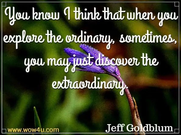 You know I think that when you explore the ordinary, sometimes, you may just discover the extraordinary. Jeff Goldblum. 