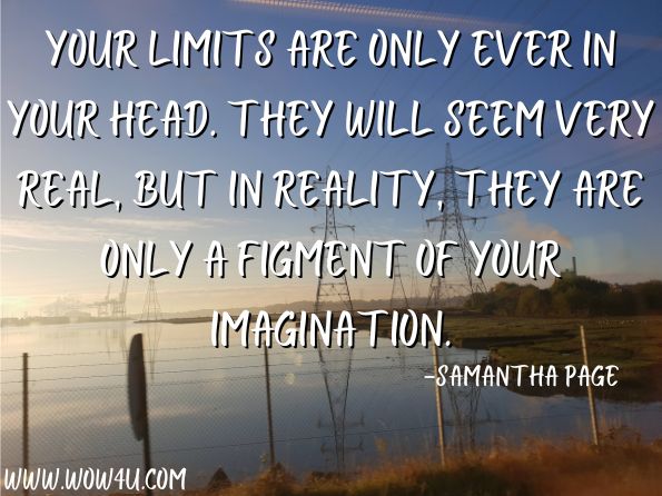  Your limits are only ever in your head. they will seem very real, but in reality, they are only a figment of your imagination.