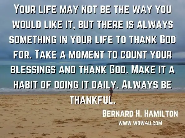 Your life may not be the way you would like it, but there is always something in your life to thank God for. Take a moment to count your blessings and thank God. Make it a habit of doing it daily. Always be thankful.