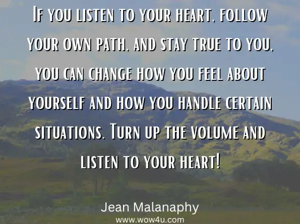 If you listen to your heart, follow your own path, and stay true to you, you can change how you feel about yourself and how you handle certain situations. Turn up the volume and listen to your heart! 