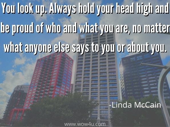 You look up. Always hold your head high and be proud of who and what you are, no matter what anyone else says to you or about you. Linda McCain, One Bad Decision