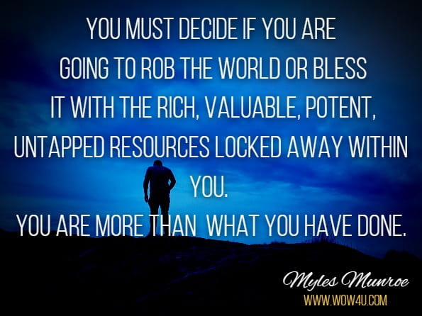 You must decide if you are going to rob the world or bless it with the rich, valuable, potent, untapped resources locked away within you. You are more than what you have done.
Myles Munroe, T. D. Jakes, Myles Munroe Devotional & Journal
