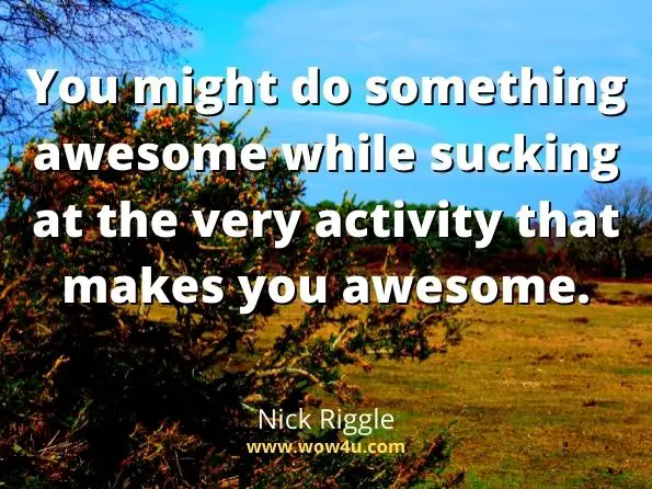 You might do something awesome while sucking at the very activity that makes you awesome. Nick Riggle, Being Awesome
