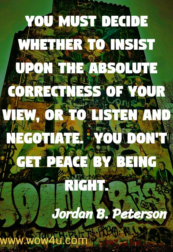 You must decide whether to insist upon the absolute correctness of your view, or to listen and negotiate.  You don't get peace by being right.
Jordan B. Peterson. 12 rules for life an antidote to Chaos.