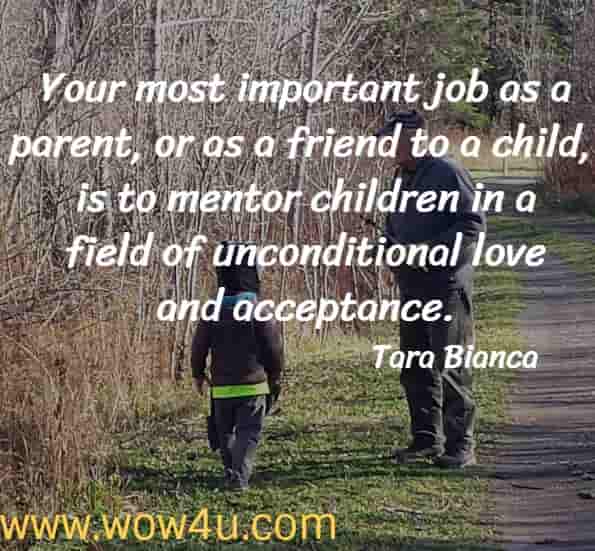 Your most important job as a parent, or as a friend to a child, is to mentor children in a field of unconditional love and acceptance.  Tara Bianca