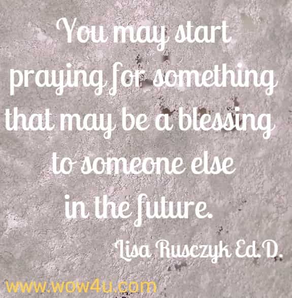 You may start praying for something that may be a blessing to someone else in the future. 
Lisa Rusczyk Ed.D.