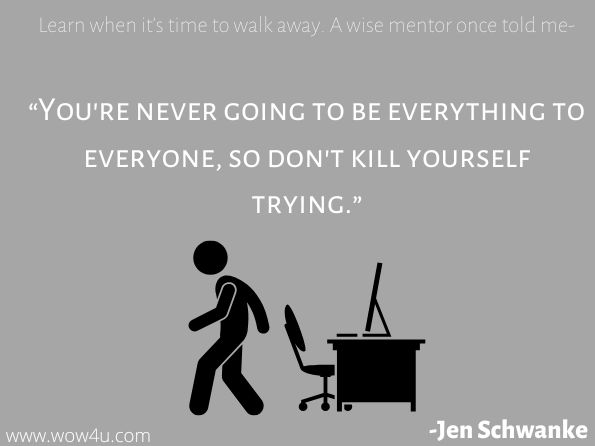 Learn when it's time to walk away. A wise mentor once told me, “You're never going to be everything to everyone, so don't kill yourself trying.”