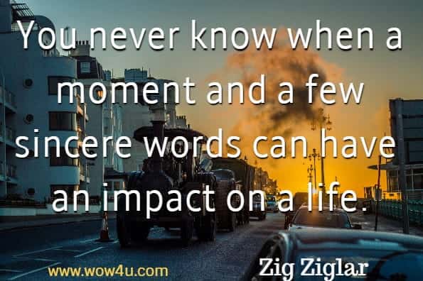 You never know when a moment and a few sincere words can have 
an impact on a life. Zig Ziglar 