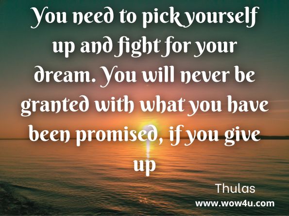You need to pick yourself up and fight for your dream. You will never be granted with what you have been promised, if you give up. Thulas, You Only Live Once