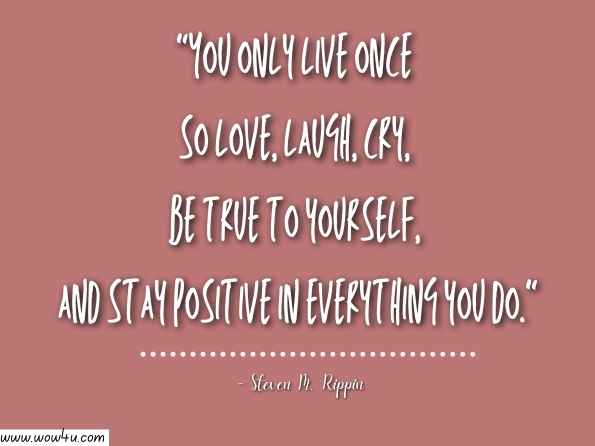 You only live once so love, laugh, cry, be true to yourself, and stay positive in everything you do. Steven M. Rippin, Life Through My Eyes: My Alternative Self-Help Autobiography 