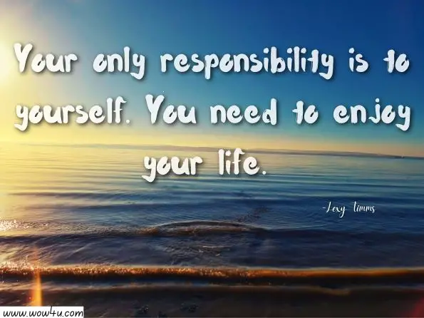 Your only responsibility is to yourself. You need to enjoy your life. 