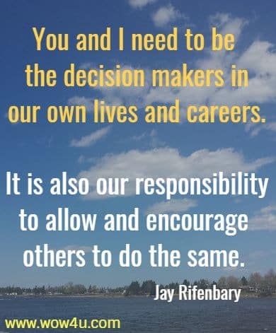 You and I need to be the decision makers in our own lives and careers.
 It is also our responsibility to allow and encourage others to do the same.
   Jay Rifenbary