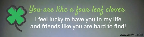 You are like a 
four leaf clover - I feel lucky to have you in my life and friends like you are hard to find!