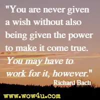 You are never given a wish without also being given the power to make it come true. You may have to work for it, however. Richard Bach