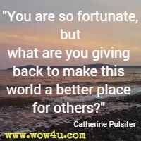 You are so fortunate, but what are you giving back to make this world a better place for others? Catherine Pulsifer