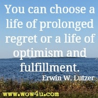 You can choose a life of prolonged regret or a life of optimism and fulfillment.  Erwin W. Lutzer