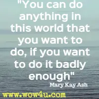 You can do anything in this world that you want to do, if you want to do it badly enough. . . Mary Kay Ash