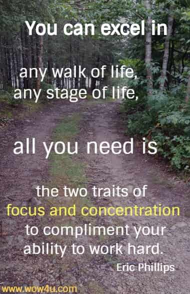 You can excel in any walk of life, any stage of life, all you need is the two traits of focus and concentration to compliment your ability to work hard.