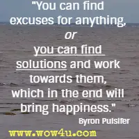 You can find excuses for anything, or you can find solutions and work towards them, which in the end will bring happiness. Byron Pulsifer