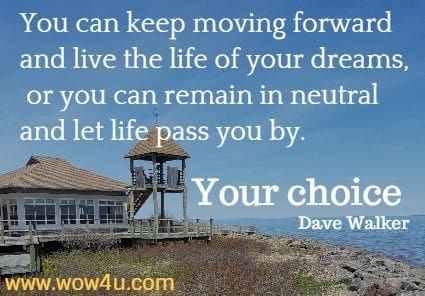 You can keep moving forward and live the life of your dreams, or 
you can remain in neutral and let life pass you by. Your choice. Dave Walker