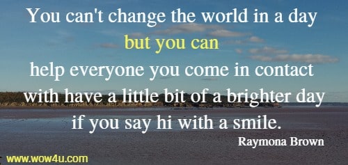 You can't change the world in a day but you can help everyone you 
come in contact with have a little bit of a brighter day if you say hi with a smile. 
  Raymona Brown