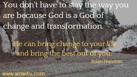 You don't have to stay the way you are because God is a God of change 
and transformation. He can bring change to your life and bring the 
best out of you.  Brian Houston 