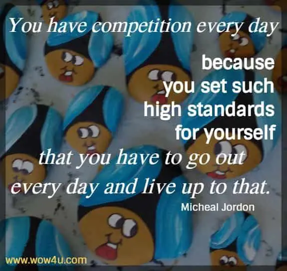 You have competition every day because you set such high standards for yourself that you have to go out every day and live up to that. 
Michael Jordan 