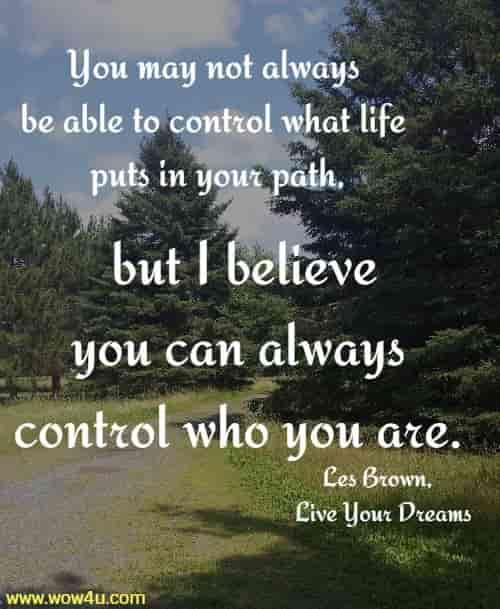 You may not always be able to control what life puts in your path,
 but I believe you can always control who you are.
Les Brown, Live Your Dreams
