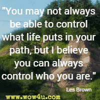 You may not always be able to control what life puts in your path, but I believe you can always control who you are. Les Brown