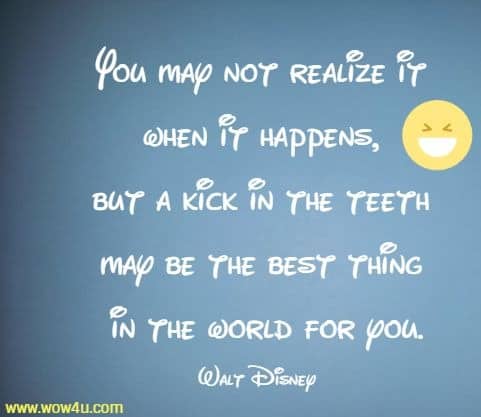 You may not realize it when it happens, but a kick in the teeth may be the best thing in the world for you.
 Walt Disney