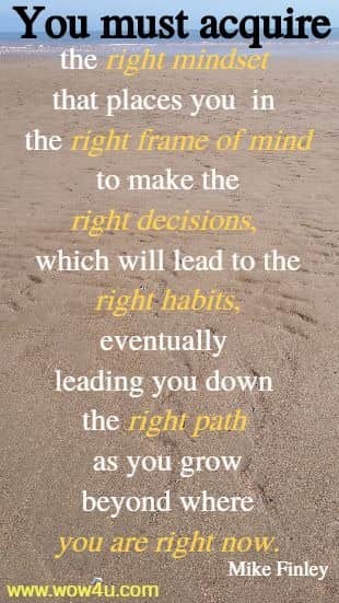 You must acquire
the right mindset that places you in the right frame of mind to make
 the right decisions, which will lead to the right habits, eventually 
leading you down the right path as you grow beyond where you are right now.
 Mike Finley