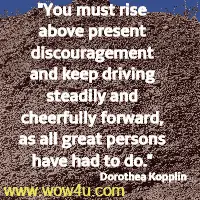 You must rise above present discouragement and keep driving steadily and cheerfully forward, as all great persons have had to do. Dorothea Kopplin