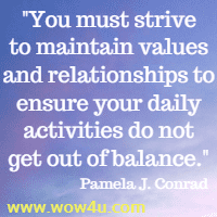 You must strive to maintain values and relationships to ensure 
your daily activities do not get out of balance. Pamela J. Conrad