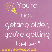 You're not getting older, you're getting better.