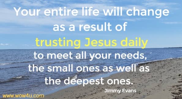 Your entire life will change as a result of trusting Jesus daily to meet all your needs, the small ones as well as the deepest ones. 
 Jimmy Evans
