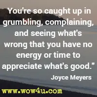 You're so caught up in grumbling, complaining, and seeing what's wrong that you have no energy or time to appreciate what's good. Joyce Meyers