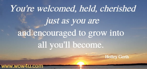 You're welcomed, held, cherished just as you are and encouraged
to grow into all you'll become. Holley Gerth