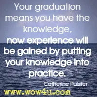Your graduation means you have the knowledge, now experience will be gained by putting your knowledge into practice. Catherine Pulsifer