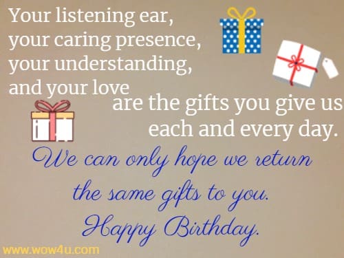 Your listening ear, your caring presence, your understanding, and your love are the gifts you give us each and every day. We can only hope we return the same gifts to you. Happy Birthday.