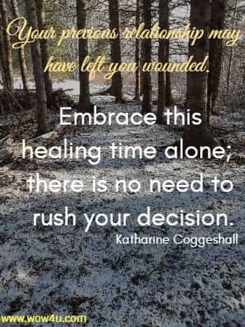 Your previous relationship may have left you wounded. Embrace this healing time alone; there is no need to rush your decision.
 Katharine Coggeshall