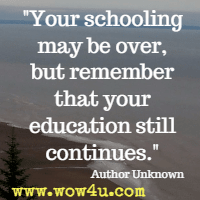 Your schooling may be over, but remember that your education still continues.