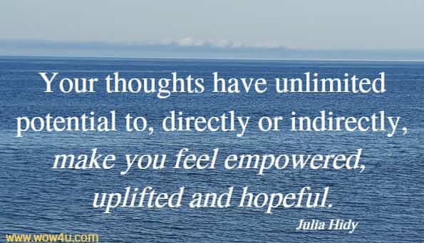 Your thoughts have unlimited potential to, directly or indirectly, make you feel empowered, uplifted and hopeful.
   Julia Hidy